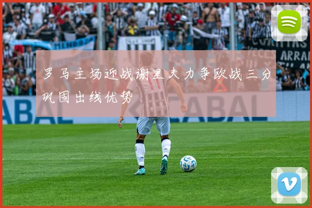 罗马主场迎战谢里夫力争欧战三分巩固出线优势