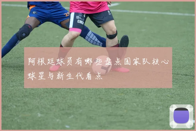 阿根廷球员有哪些盘点国家队核心球星与新生代看点