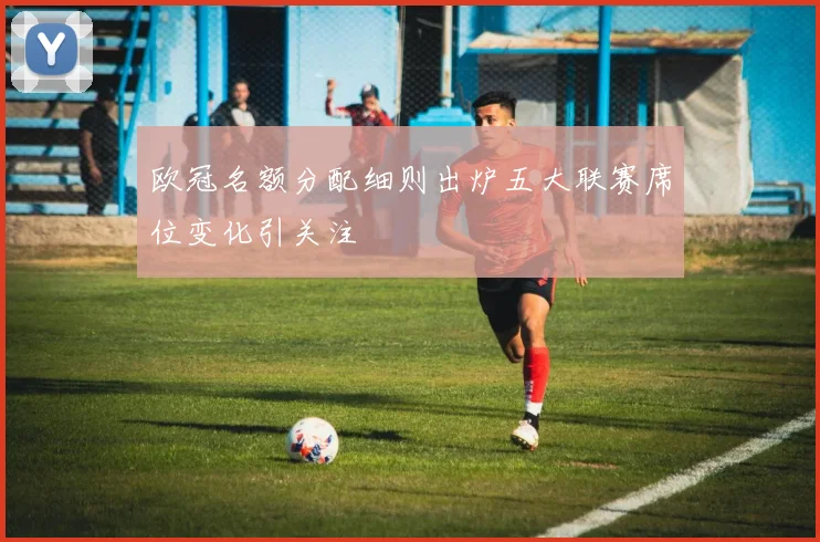 欧冠名额分配细则出炉五大联赛席位变化引关注