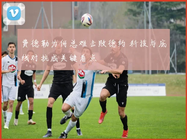 费德勒为何总难击败德约 科技与底线对抗成关键看点