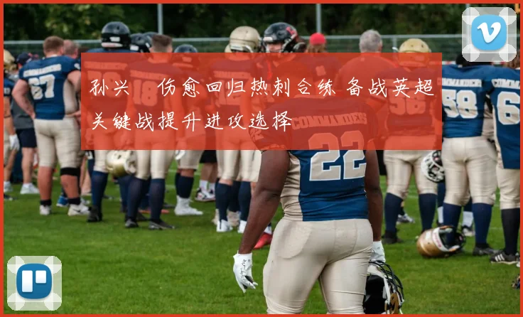 孙兴慜伤愈回归热刺合练 备战英超关键战提升进攻选择