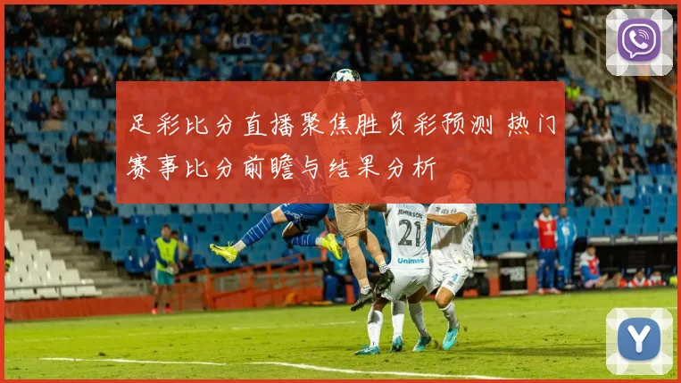 足彩比分直播聚焦胜负彩预测 热门赛事比分前瞻与结果分析