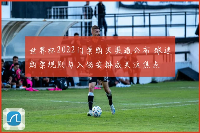 世界杯2022门票购买渠道公布 球迷购票规则与入场安排成关注焦点