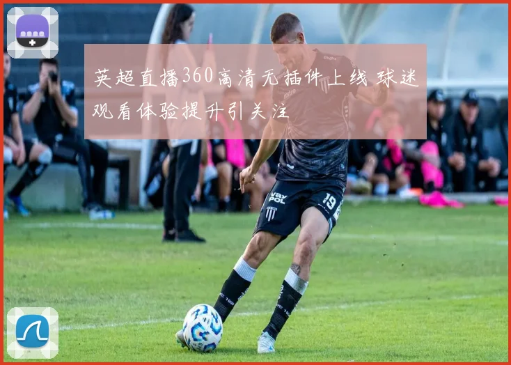 英超直播360高清无插件上线 球迷观看体验提升引关注