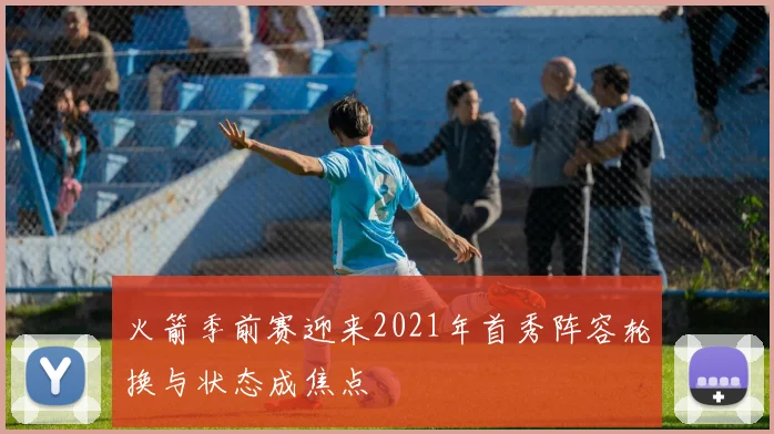 火箭季前赛迎来2021年首秀阵容轮换与状态成焦点