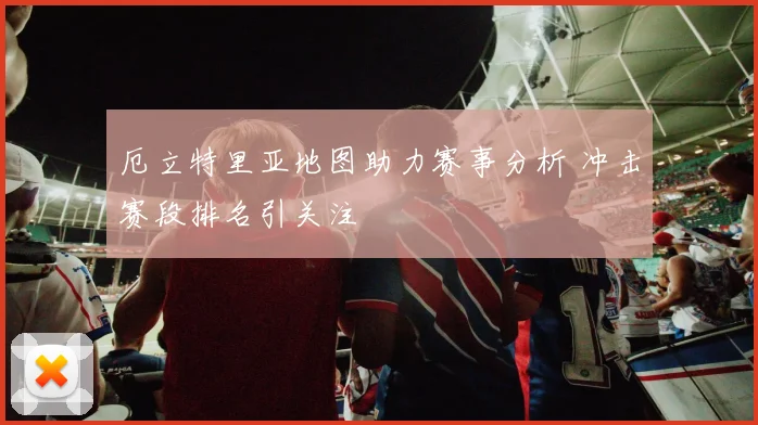 厄立特里亚地图助力赛事分析 冲击赛段排名引关注
