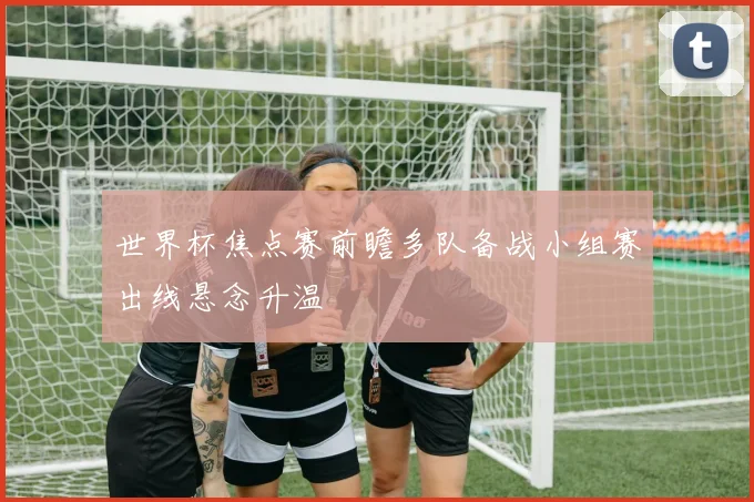 世界杯焦点赛前瞻多队备战小组赛出线悬念升温