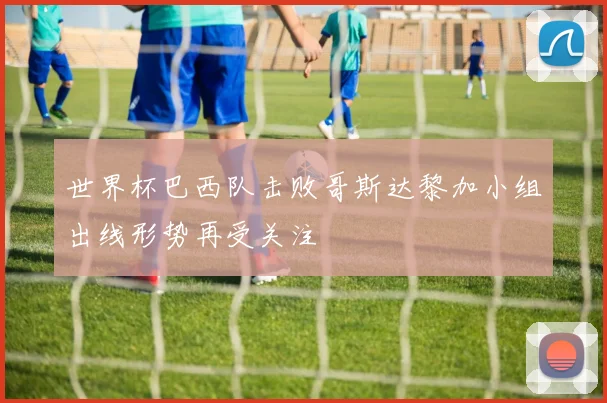 世界杯巴西队击败哥斯达黎加小组出线形势再受关注