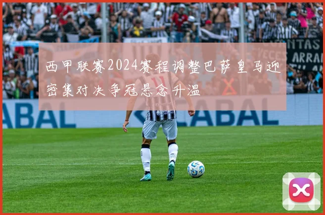 西甲联赛2024赛程调整巴萨皇马迎密集对决争冠悬念升温