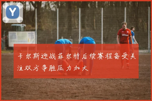 卡尔斯迎战菲尔特后续赛程备受关注双方争胜压力加大