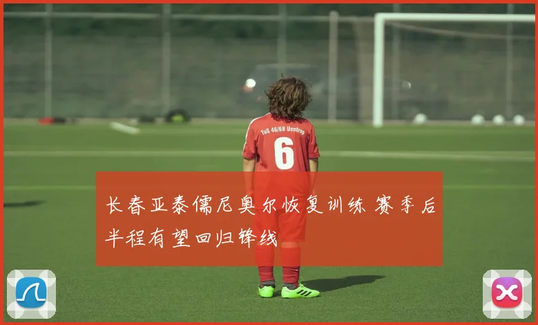 长春亚泰儒尼奥尔恢复训练 赛季后半程有望回归锋线