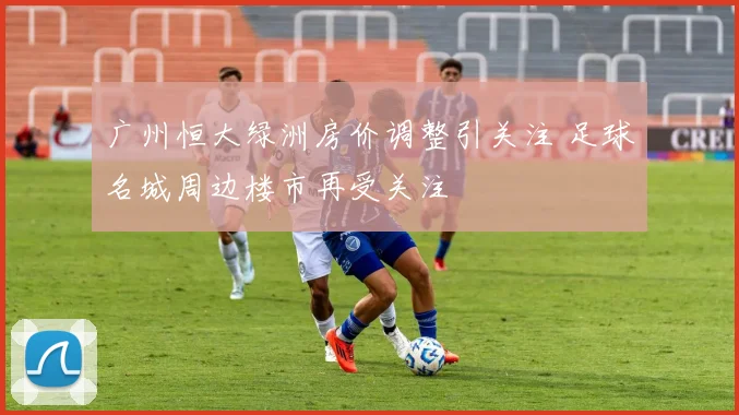 广州恒大绿洲房价调整引关注 足球名城周边楼市再受关注