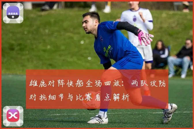 雄鹿对阵快船全场回放：两队攻防对抗细节与比赛看点解析