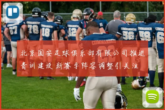 北京国安足球俱乐部有限公司推进青训建设 新赛季阵容调整引关注