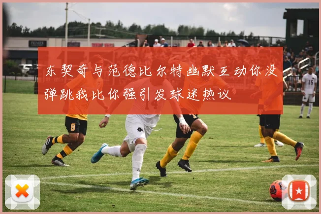 东契奇与范德比尔特幽默互动你没弹跳我比你强引发球迷热议