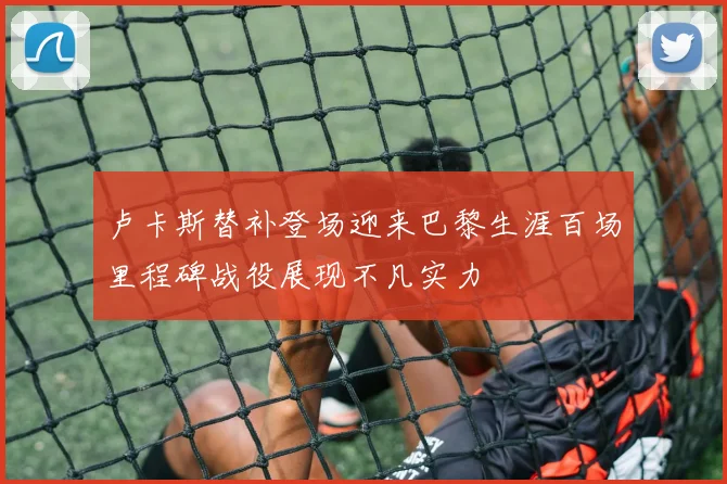 卢卡斯替补登场迎来巴黎生涯百场里程碑战役展现不凡实力
