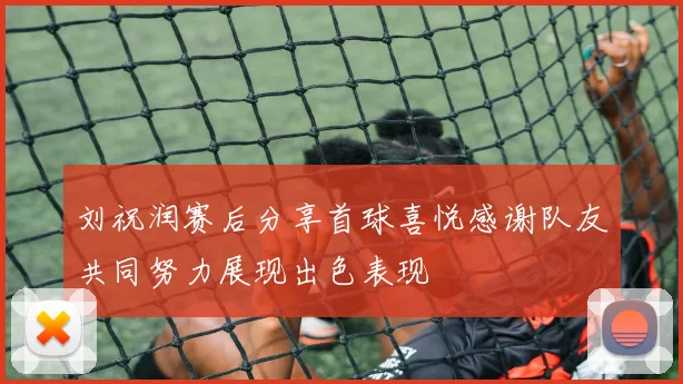 刘祝润赛后分享首球喜悦感谢队友共同努力展现出色表现