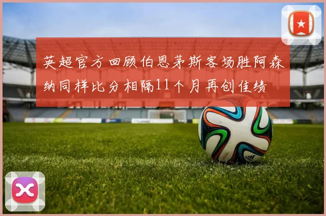 英超官方回顾伯恩茅斯客场胜阿森纳同样比分相隔11个月再创佳绩