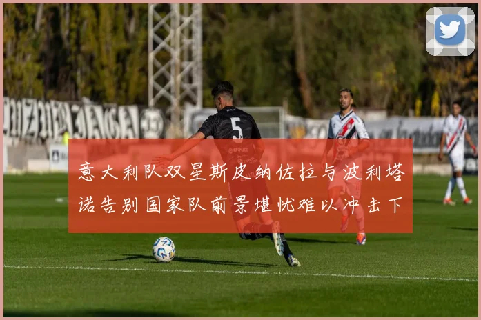 意大利队双星斯皮纳佐拉与波利塔诺告别国家队前景堪忧难以冲击下届世界杯