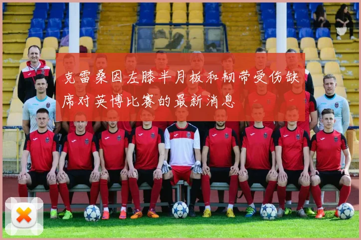 克雷桑因左膝半月板和韧带受伤缺席对英博比赛的最新消息