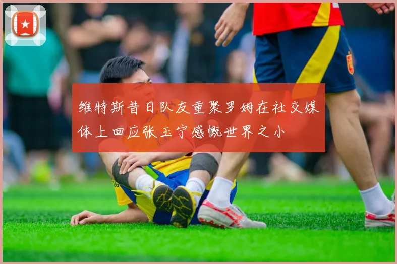 维特斯昔日队友重聚罗姆在社交媒体上回应张玉宁感慨世界之小