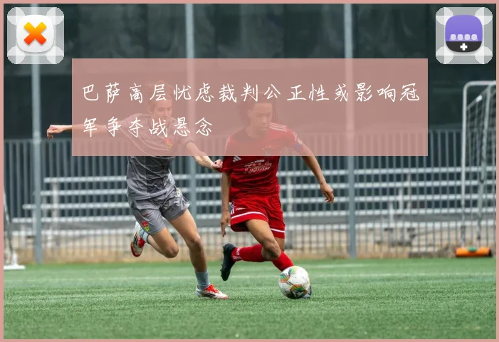 巴萨高层忧虑裁判公正性或影响冠军争夺战悬念