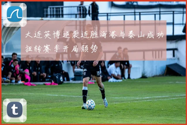 大连英博逆袭连胜海港与泰山成功扭转赛季开局颓势
