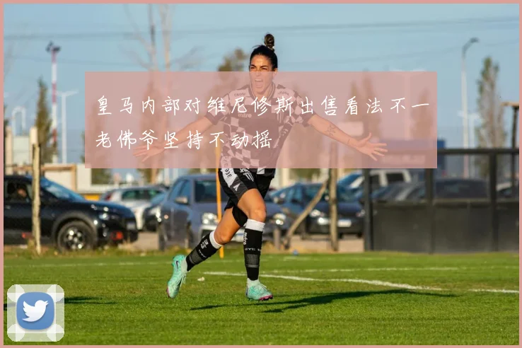 皇马内部对维尼修斯出售看法不一老佛爷坚持不动摇