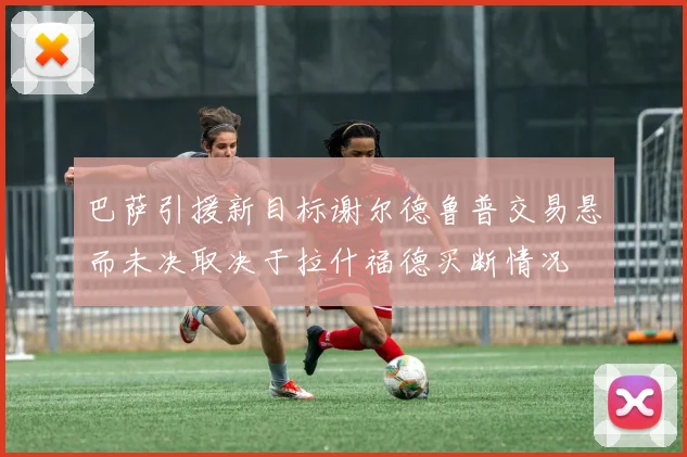 巴萨引援新目标谢尔德鲁普交易悬而未决取决于拉什福德买断情况