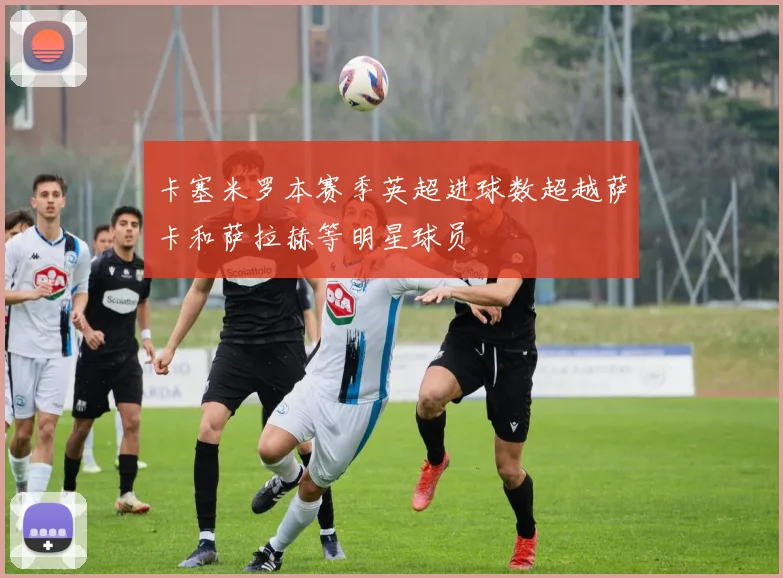 卡塞米罗本赛季英超进球数超越萨卡和萨拉赫等明星球员