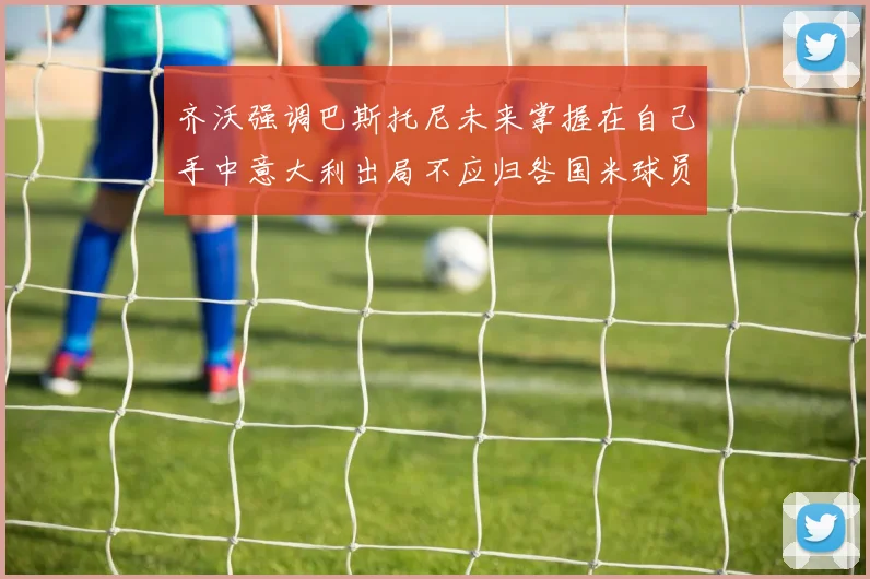 齐沃强调巴斯托尼未来掌握在自己手中意大利出局不应归咎国米球员