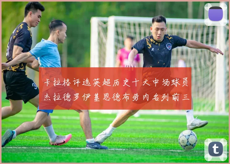 卡拉格评选英超历史十大中场球员杰拉德罗伊基恩德布劳内名列前三