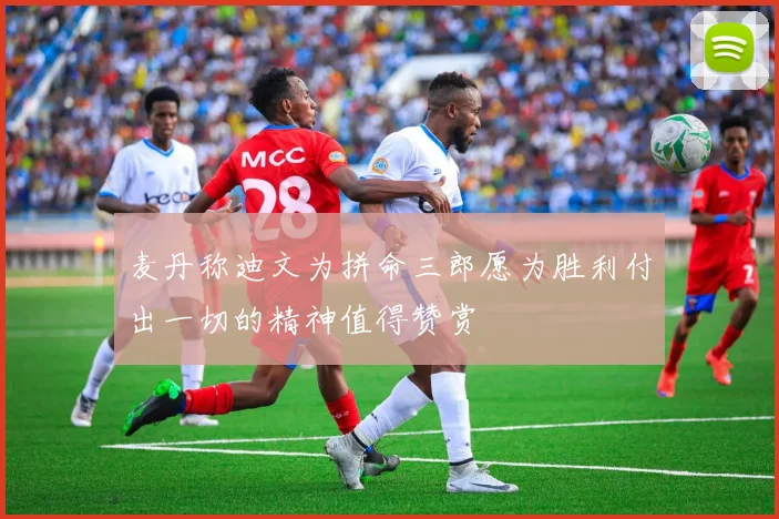 麦丹称迪文为拼命三郎愿为胜利付出一切的精神值得赞赏