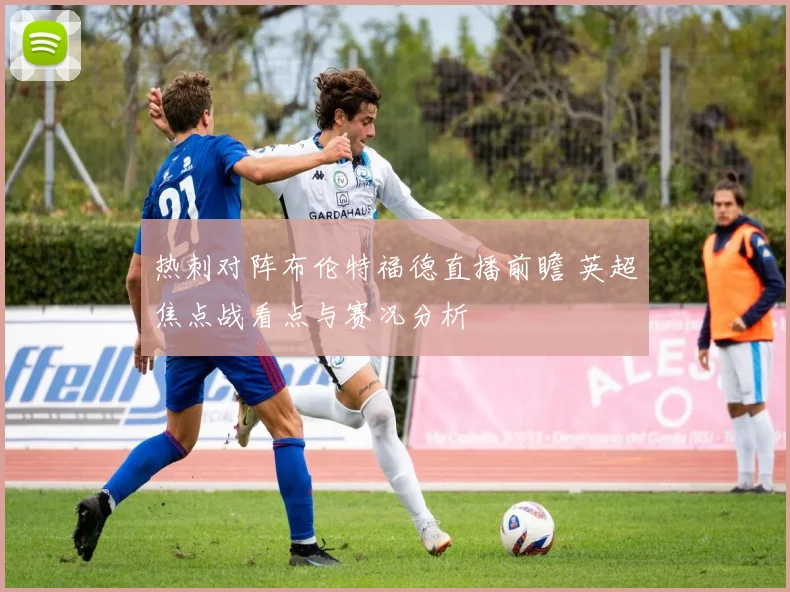 热刺对阵布伦特福德直播前瞻 英超焦点战看点与赛况分析