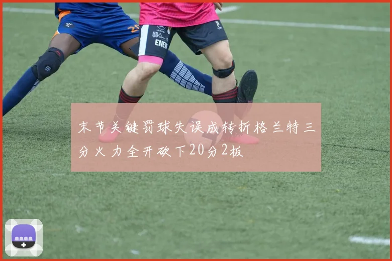 末节关键罚球失误成转折格兰特三分火力全开砍下20分2板