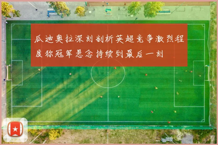 瓜迪奥拉深刻剖析英超竞争激烈程度称冠军悬念持续到最后一刻