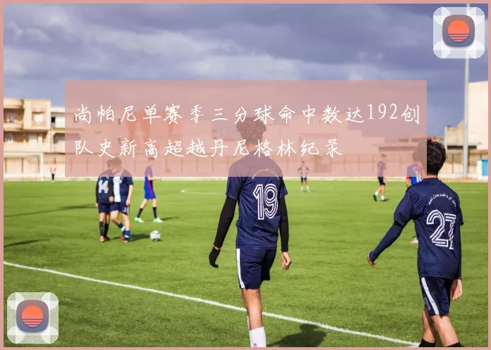 尚帕尼单赛季三分球命中数达192创队史新高超越丹尼格林纪录