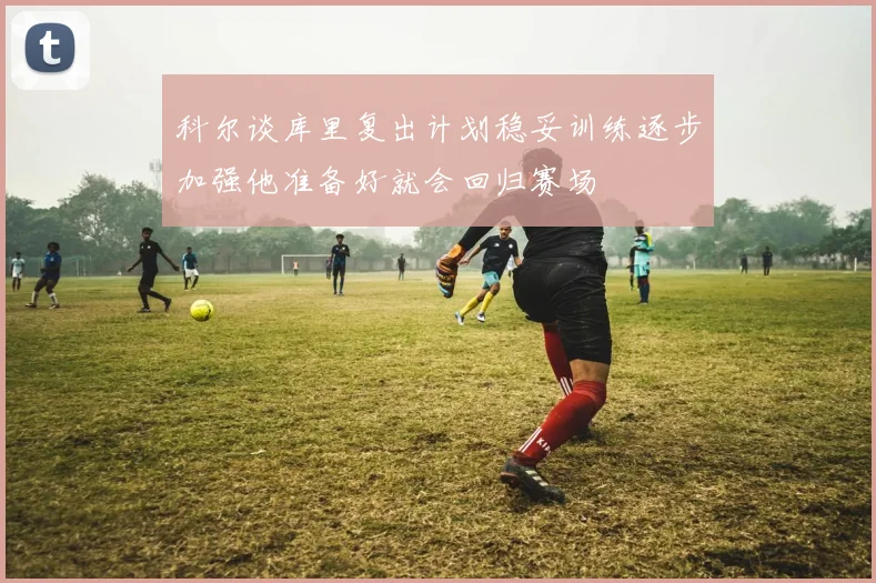 科尔谈库里复出计划稳妥训练逐步加强他准备好就会回归赛场