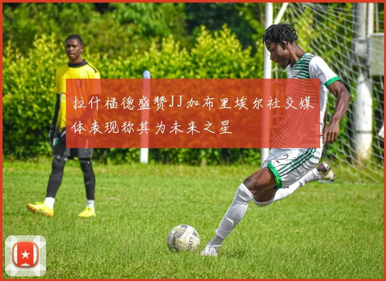 拉什福德盛赞JJ加布里埃尔社交媒体表现称其为未来之星
