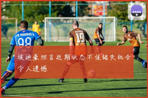 埃迪豪坦言近期状态不佳错失机会令人遗憾