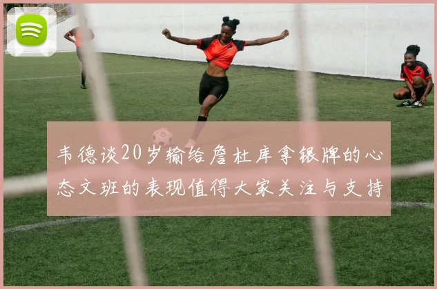 韦德谈20岁输给詹杜库拿银牌的心态文班的表现值得大家关注与支持