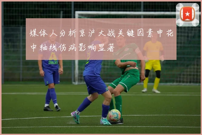 媒体人分析京沪大战关键因素申花中轴线伤病影响显著