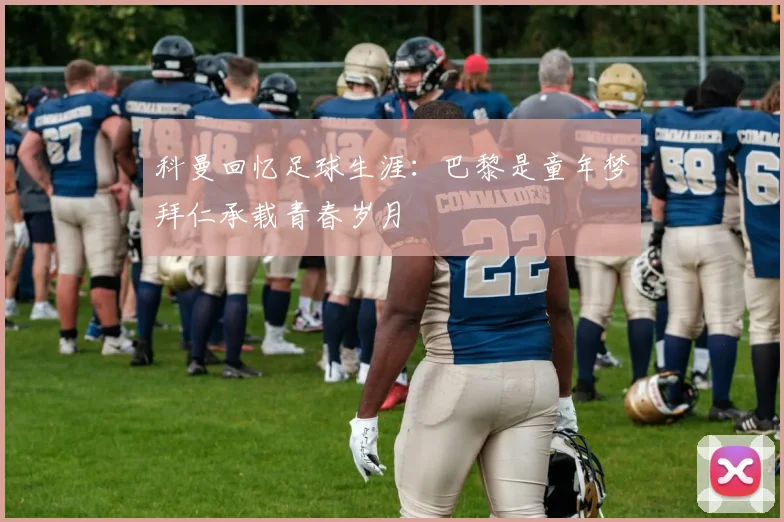 科曼回忆足球生涯：巴黎是童年梦拜仁承载青春岁月