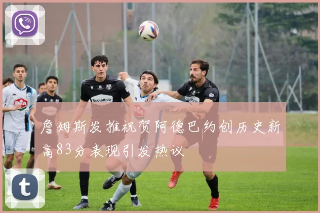 詹姆斯发推祝贺阿德巴约创历史新高83分表现引发热议