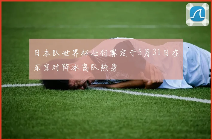 日本队世界杯壮行赛定于5月31日在东京对阵冰岛队热身