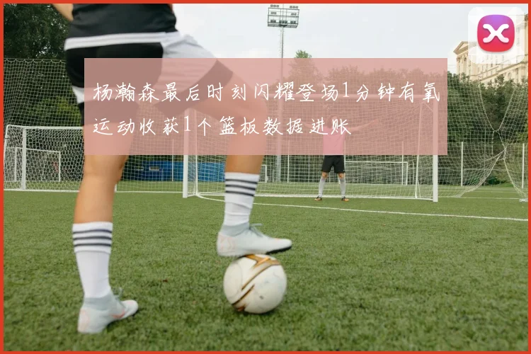 杨瀚森最后时刻闪耀登场1分钟有氧运动收获1个篮板数据进账