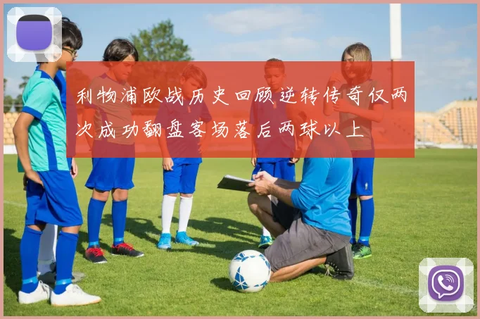 利物浦欧战历史回顾逆转传奇仅两次成功翻盘客场落后两球以上