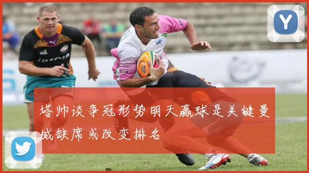 塔帅谈争冠形势明天赢球是关键曼城缺席或改变排名