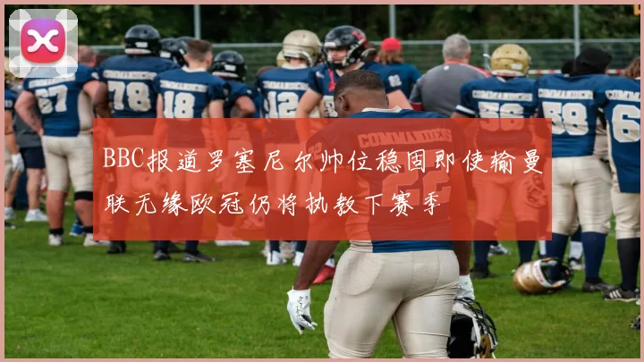 BBC报道罗塞尼尔帅位稳固即使输曼联无缘欧冠仍将执教下赛季