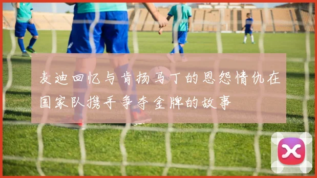 麦迪回忆与肯扬马丁的恩怨情仇在国家队携手争夺金牌的故事